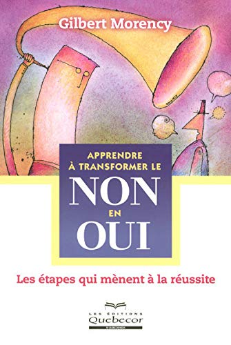 Apprendre à transformer le non en oui: Les étapes qui mènent à la réussite - Gilbert Morency